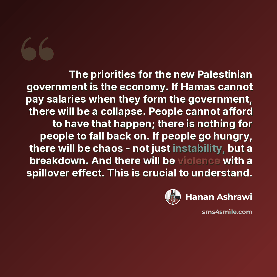 “The priorities for the new Palestinian government is the economy. If Hamas cannot pay salaries when they form the government, there will be a collapse. People cannot afford to have that happen; there is nothing for people to fall back on. If people go hungry, there will be chaos - not just…” quote by Hanan Ashrawi
