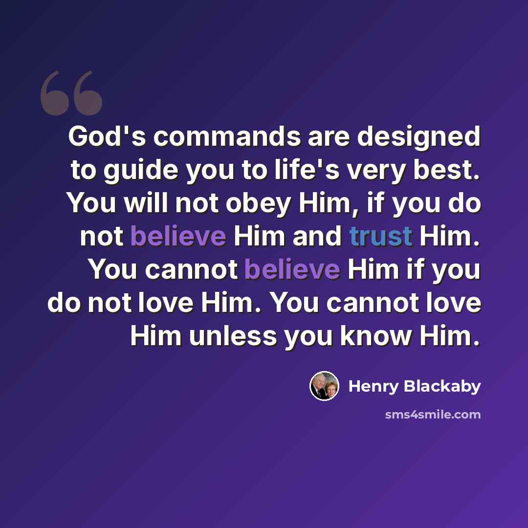 “God's commands are designed to guide you to life's very best. You will not obey Him, if you do not believe Him and trust Him. You cannot believe Him if you do not love Him. You cannot love Him unless you know Him.” quote by Henry Blackaby