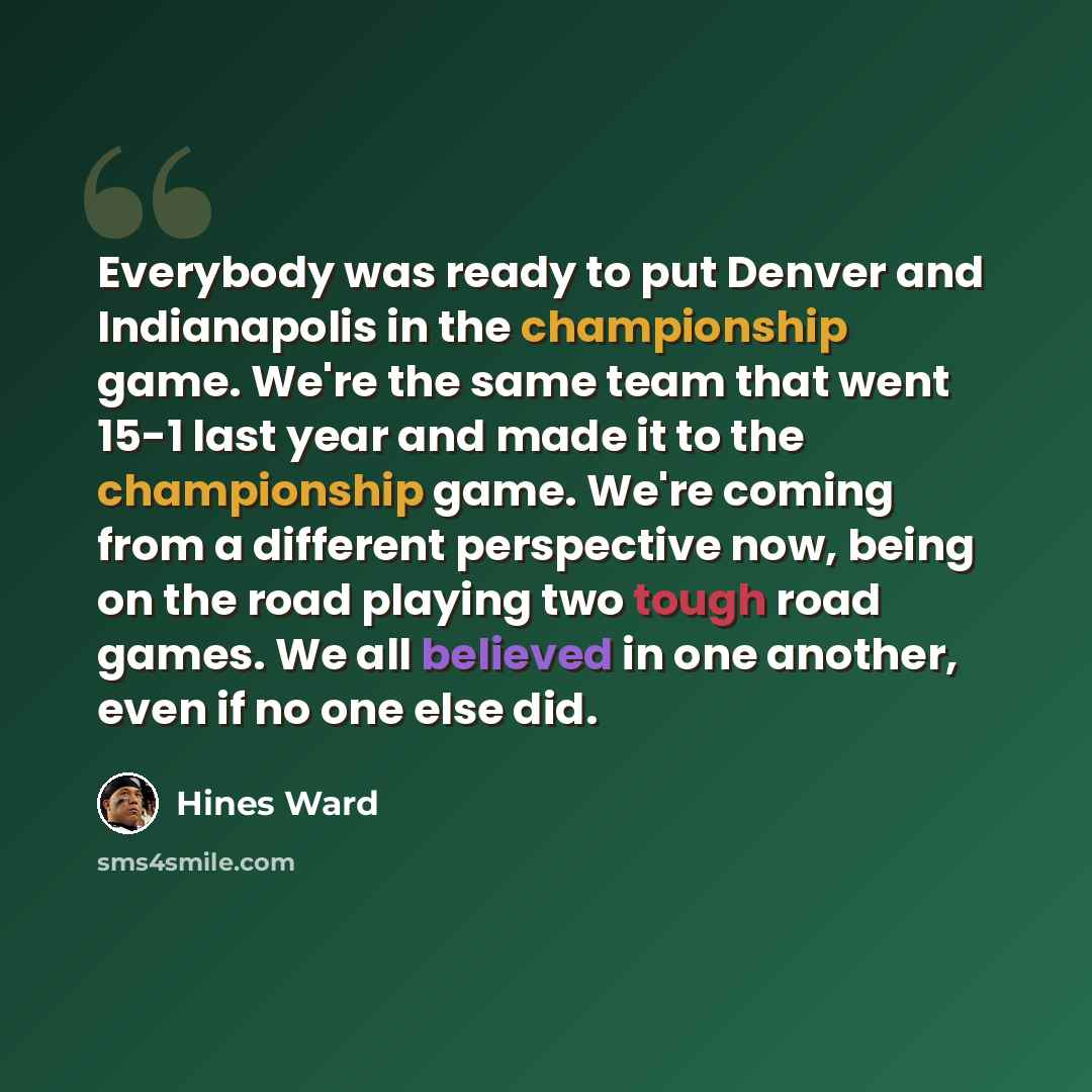 “Everybody was ready to put Denver and Indianapolis in the championship game. We're the same team that went 15-1 last year and made it to the championship game. We're coming from a different perspective now, being on the road playing two tough road games. We all believed in one another, even if no…” quote by Hines Ward