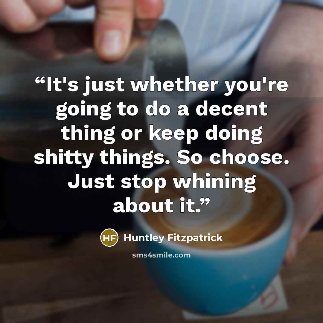 “It's just whether you're going to do a decent thing or keep doing shitty things. So choose. Just stop whining about it.” quote by Huntley Fitzpatrick
