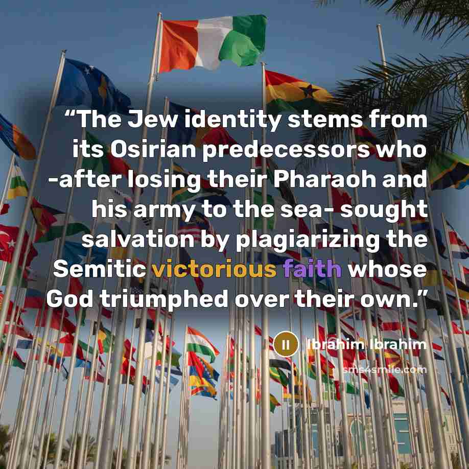 “The Jew identity stems from its Osirian predecessors who -after losing their Pharaoh and his army to the sea- sought salvation by plagiarizing the Semitic victorious faith whose God triumphed over their own.” quote by Ibrahim Ibrahim