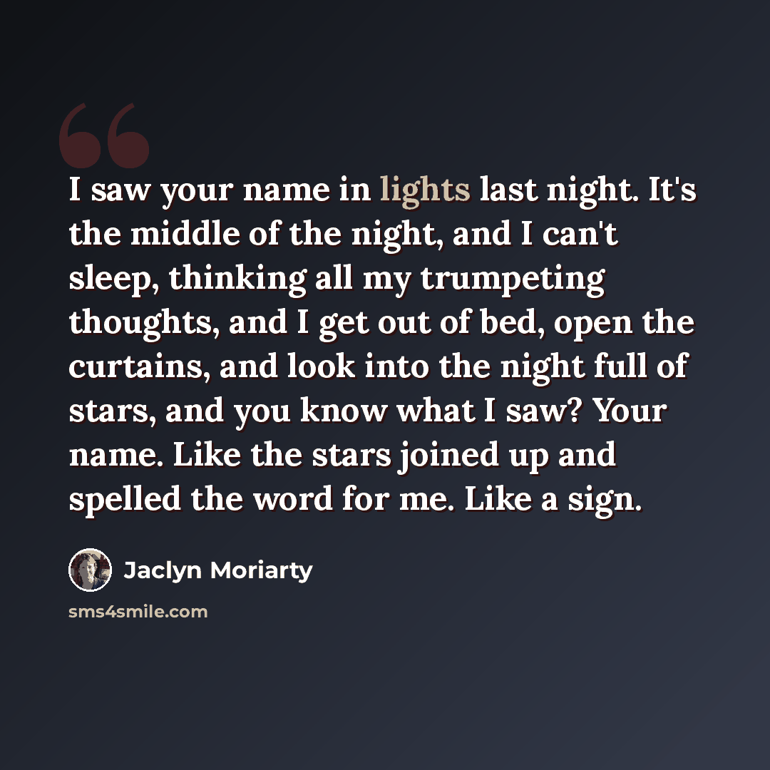 “I saw your name in lights last night. It's the middle of the night, and I can't sleep, thinking all my trumpeting thoughts, and I get out of bed, open the curtains, and look into the night full of stars, and you know what I saw? Your name. Like the stars joined up and spelled the word for me. Like…” quote by Jaclyn Moriarty