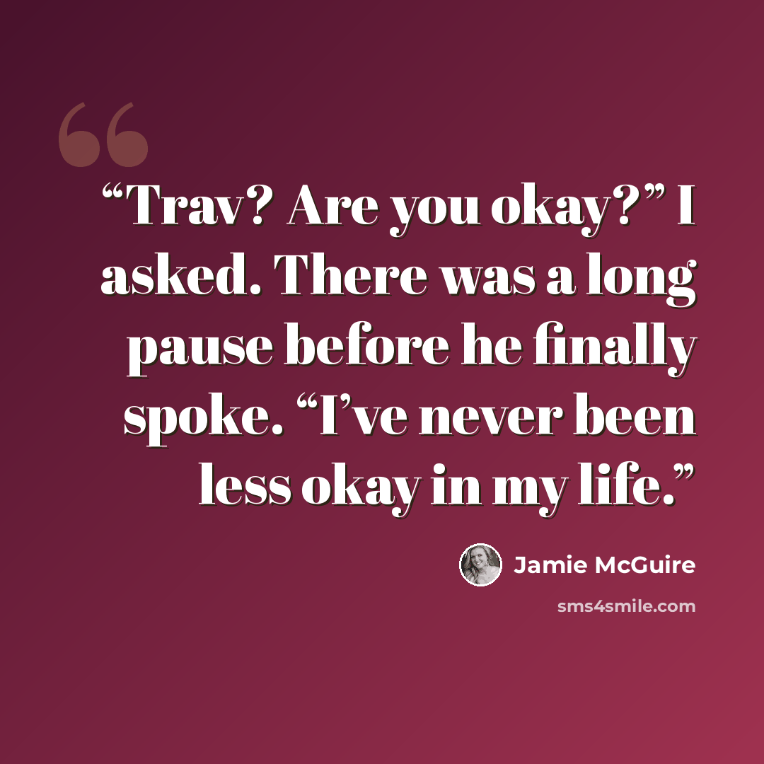 “Trav? Are you okay?” I asked. There was a long pause before he finally spoke. “I’ve never been less okay in my life.” quote by Jamie McGuire