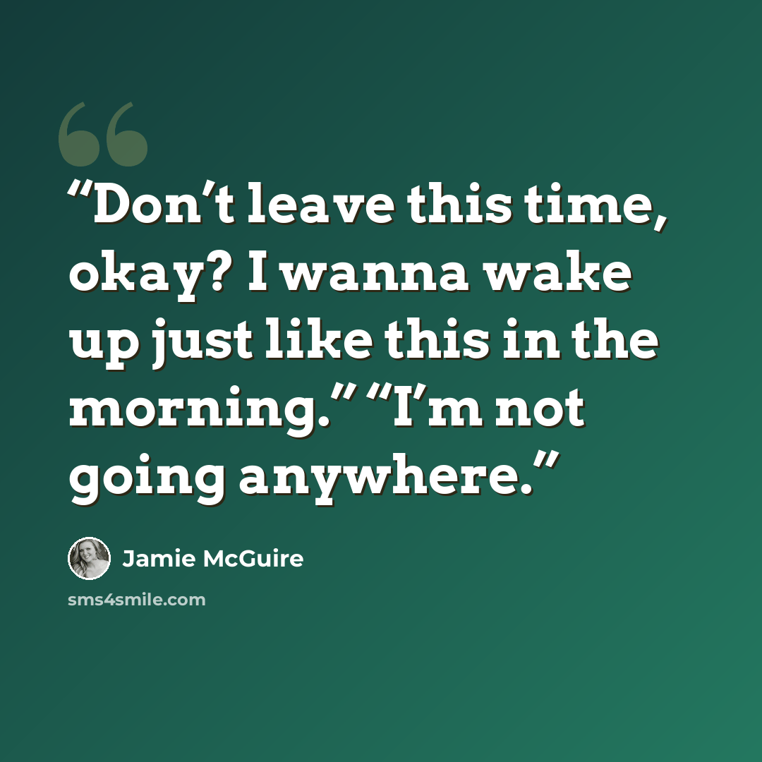 “Don’t leave this time, okay? I wanna wake up just like this in the morning.” “I’m not going anywhere.” quote by Jamie McGuire