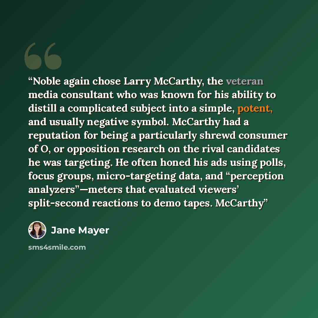 “Noble again chose Larry McCarthy, the veteran media consultant who was known for his ability to distill a complicated subject into a simple, potent, and usually negative symbol. McCarthy had a reputation for being a particularly shrewd consumer of O, or opposition research on the rival candidates…” quote by Jane Mayer