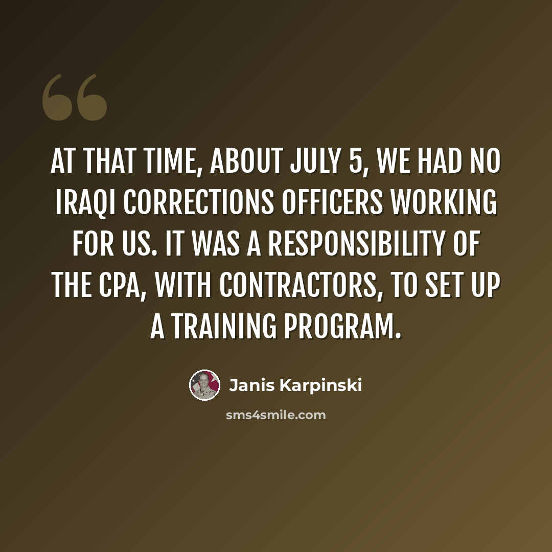 “At that time, about July 5, we had no Iraqi corrections officers working for us. It was a responsibility of the CPA, with contractors, to set up a training program.” quote by Janis Karpinski