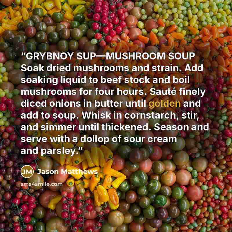 “GRYBNOY SUP—MUSHROOM SOUP Soak dried mushrooms and strain. Add soaking liquid to beef stock and boil mushrooms for four hours. Sauté finely diced onions in butter until golden and add to soup. Whisk in cornstarch, stir, and simmer until thickened. Season and serve with a dollop of sour cream and…” quote by Jason Matthews