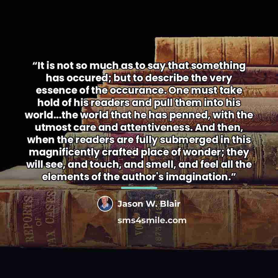 “It is not so much as to say that something has occured; but to describe the very essence of the occurance. One must take hold of his readers and pull them into his world...the world that he has penned, with the utmost care and attentiveness. And then, when the readers are fully submerged in this…” quote by Jason W. Blair