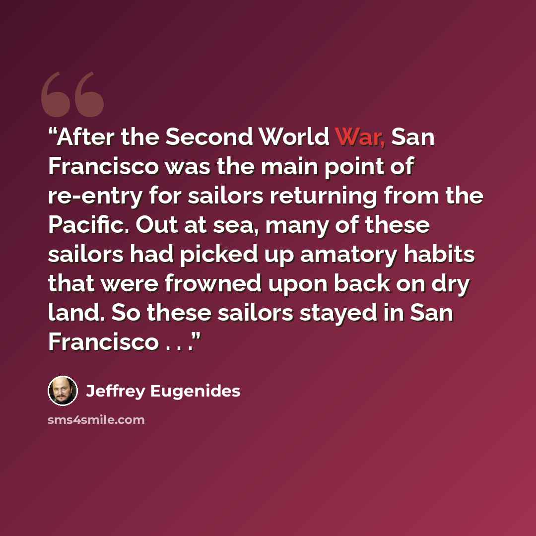 “After the Second World War, San Francisco was the main point of re-entry for sailors returning from the Pacific. Out at sea, many of these sailors had picked up amatory habits that were frowned upon back on dry land. So these sailors stayed in San Francisco . . .” quote by Jeffrey Eugenides