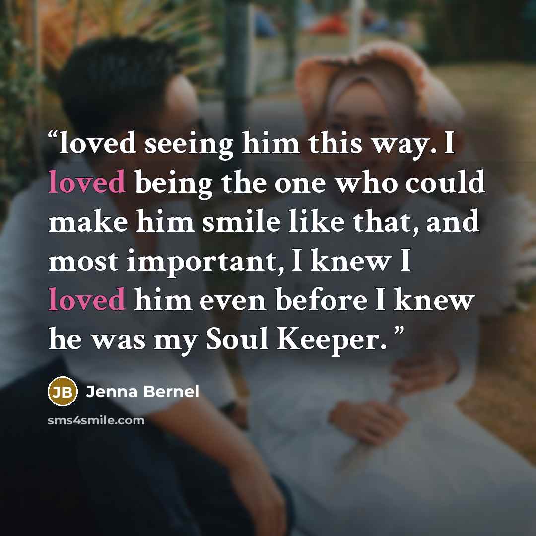 “loved seeing him this way. I loved being the one who could make him smile like that, and most important, I knew I loved him even before I knew he was my Soul Keeper.” quote by Jenna Bernel