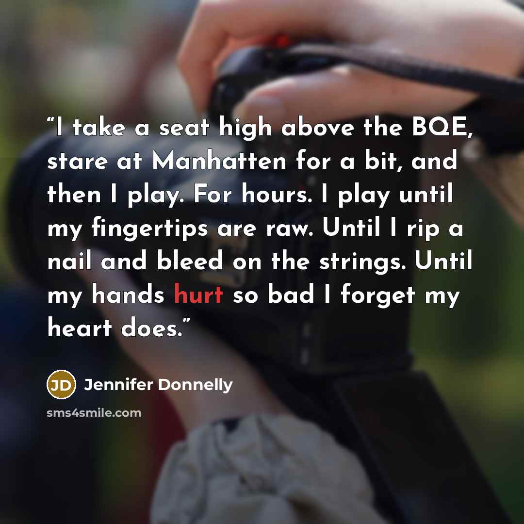 “I take a seat high above the BQE, stare at Manhatten for a bit, and then I play. For hours. I play until my fingertips are raw. Until I rip a nail and bleed on the strings. Until my hands hurt so bad I forget my heart does.” quote by Jennifer Donnelly