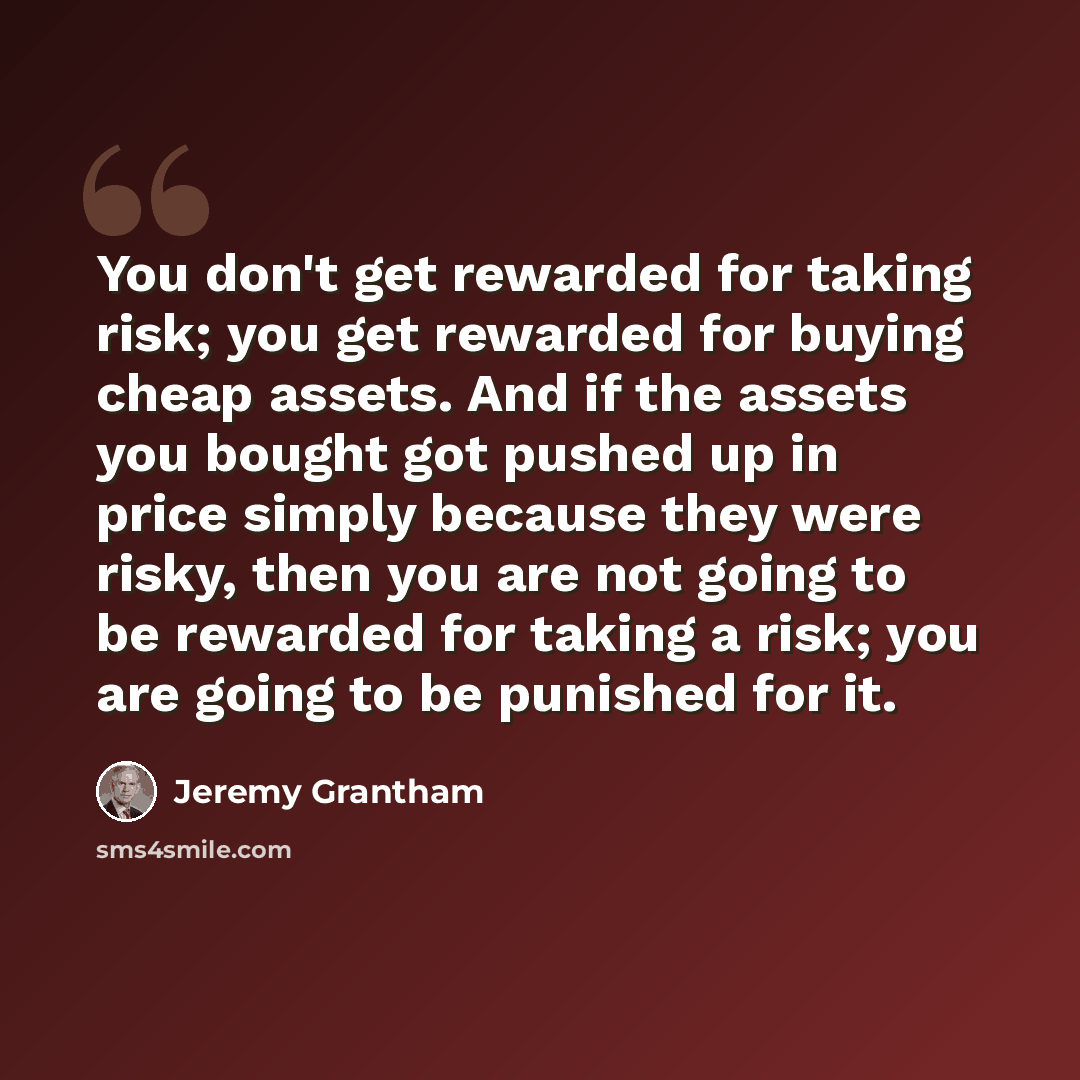 “You don't get rewarded for taking risk; you get rewarded for buying cheap assets. And if the assets you bought got pushed up in price simply because they were risky, then you are not going to be rewarded for taking a risk; you are going to be punished for it.” quote by Jeremy Grantham