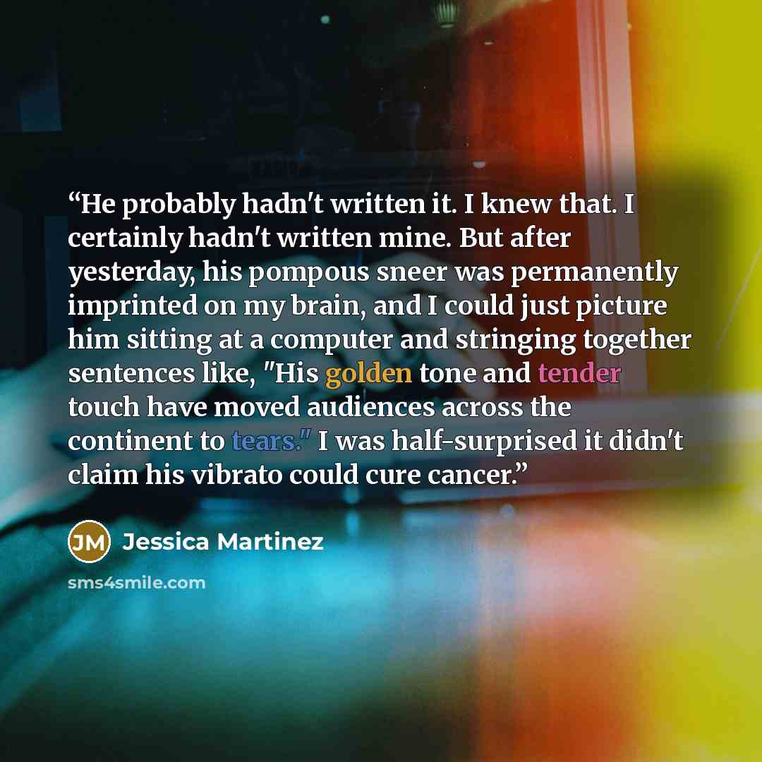 “He probably hadn't written it. I knew that. I certainly hadn't written mine. But after yesterday, his pompous sneer was permanently imprinted on my brain, and I could just picture him sitting at a computer and stringing together sentences like, "His golden tone and tender touch have moved…” quote by Jessica Martinez
