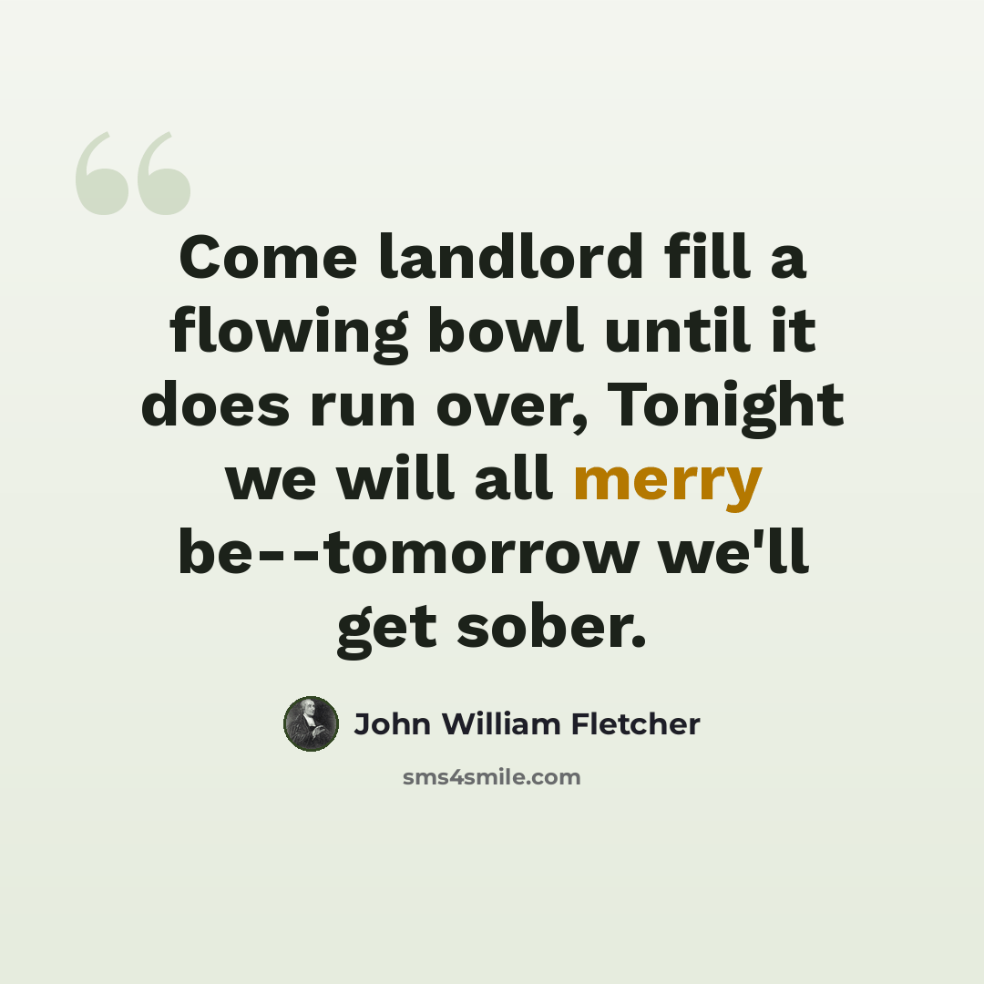 “Come landlord fill a flowing bowl until it does run over, Tonight we will all merry be--tomorrow we'll get sober.” quote by John William Fletcher