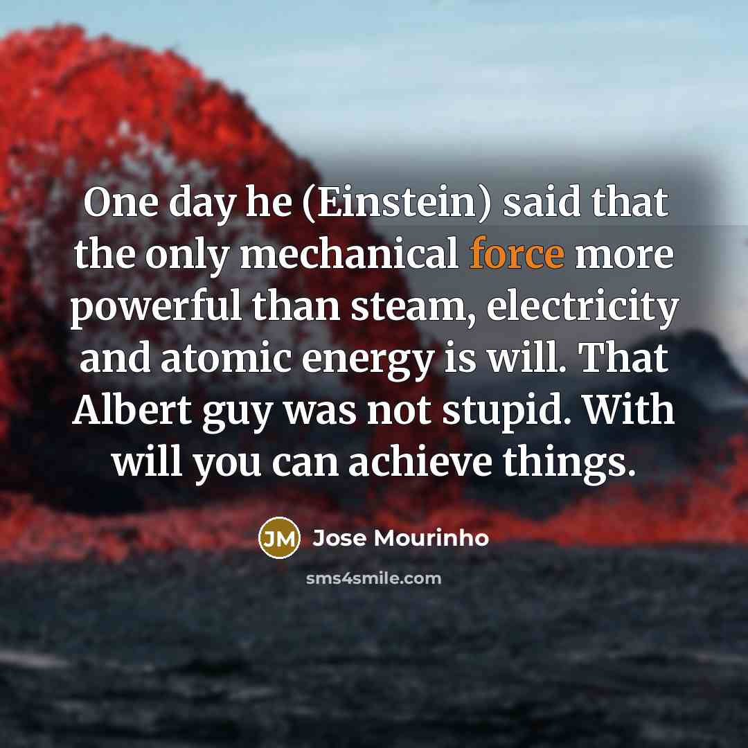 “One day he (Einstein) said that the only mechanical force more powerful than steam, electricity and atomic energy is will. That Albert guy was not stupid. With will you can achieve things.” quote by Jose Mourinho