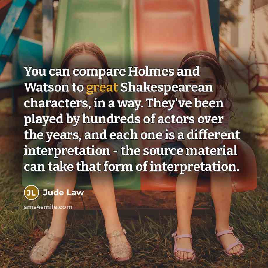 “You can compare Holmes and Watson to great Shakespearean characters, in a way. They've been played by hundreds of actors over the years, and each one is a different interpretation - the source material can take that form of interpretation.” quote by Jude Law