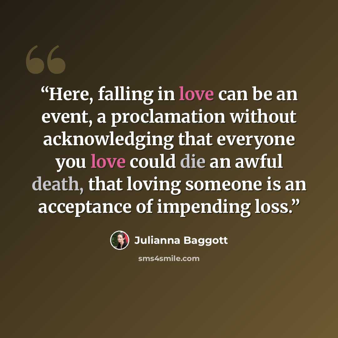 “Here, falling in love can be an event, a proclamation without acknowledging that everyone you love could die an awful death, that loving someone is an acceptance of impending loss.” quote by Julianna Baggott
