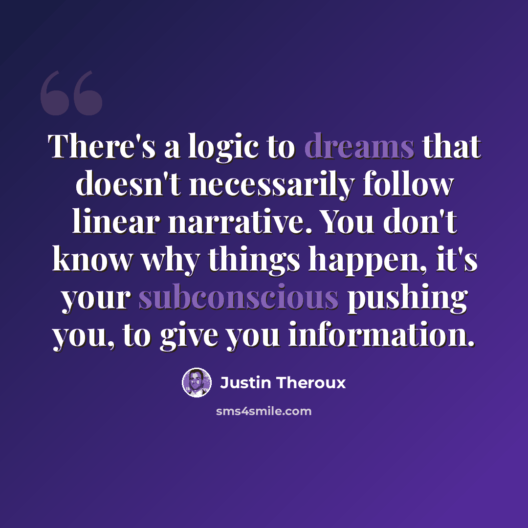 “There's a logic to dreams that doesn't necessarily follow linear narrative. You don't know why things happen, it's your subconscious pushing you, to give you information.” quote by Justin Theroux