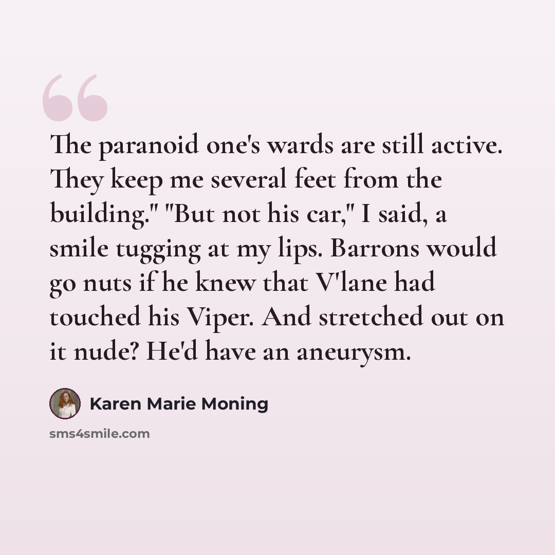 “The paranoid one's wards are still active. They keep me several feet from the building." "But not his car," I said, a smile tugging at my lips. Barrons would go nuts if he knew that V'lane had touched his Viper. And stretched out on it nude? He'd have an aneurysm.” quote by Karen Marie Moning