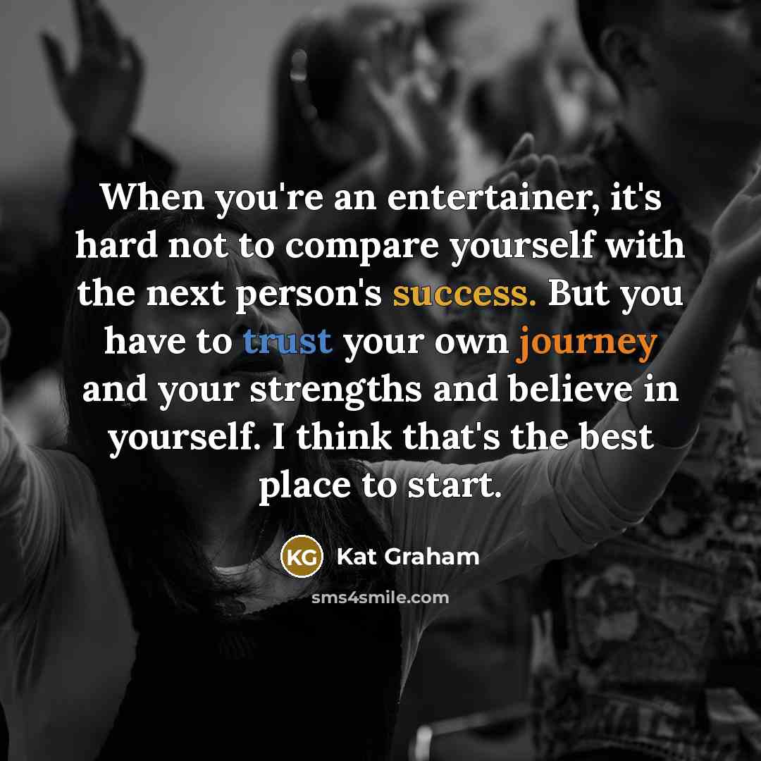 “When you're an entertainer, it's hard not to compare yourself with the next person's success. But you have to trust your own journey and your strengths and believe in yourself. I think that's the best place to start.” quote by Kat Graham