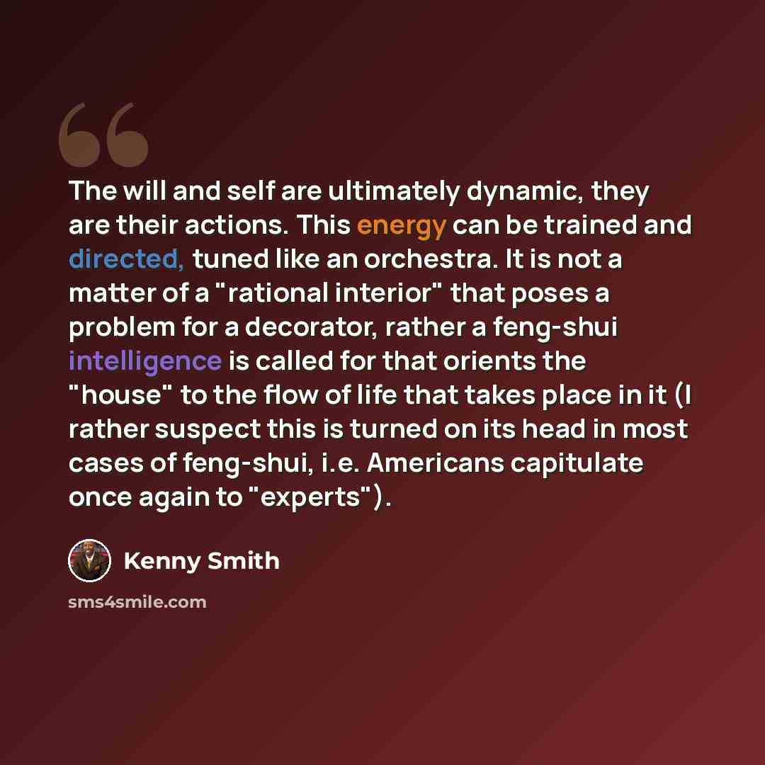 “The will and self are ultimately dynamic, they are their actions. This energy can be trained and directed, tuned like an orchestra. It is not a matter of a "rational interior" that poses a problem for a decorator, rather a feng-shui intelligence is called for that orients the "house" to the flow…” quote by Kenny Smith