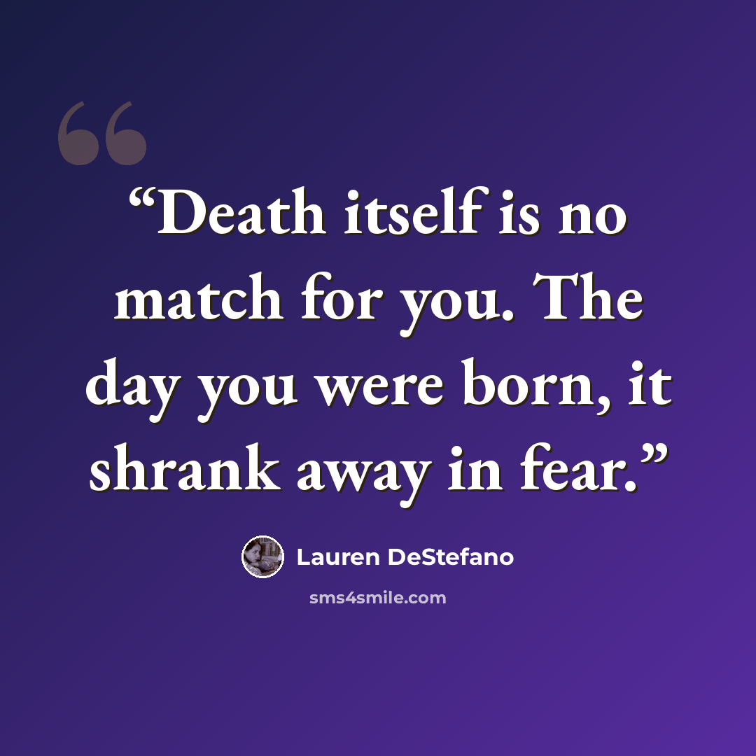 “Death itself is no match for you. The day you were born, it shrank away in fear.” quote by Lauren DeStefano