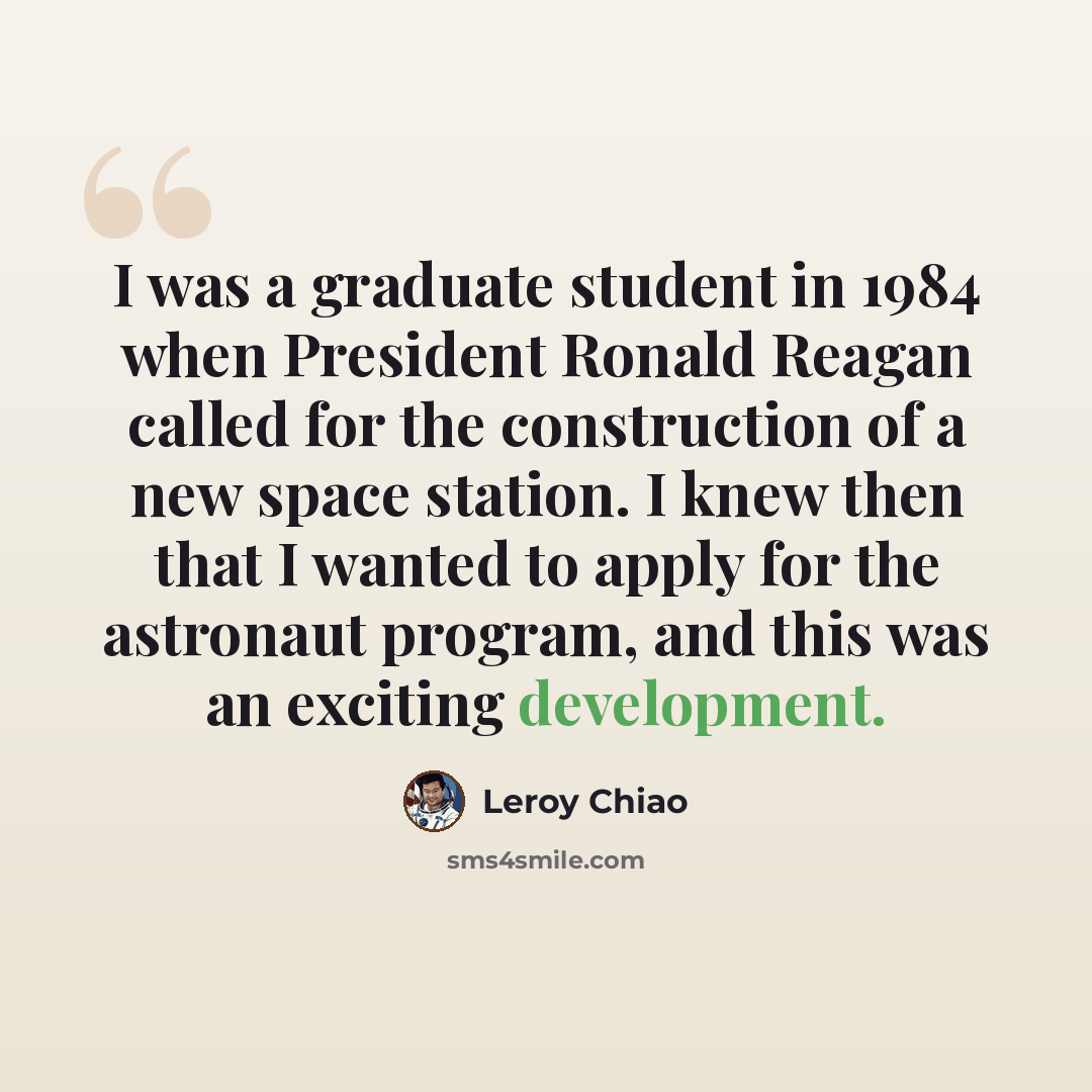 “I was a graduate student in 1984 when President Ronald Reagan called for the construction of a new space station. I knew then that I wanted to apply for the astronaut program, and this was an exciting development.” quote by Leroy Chiao