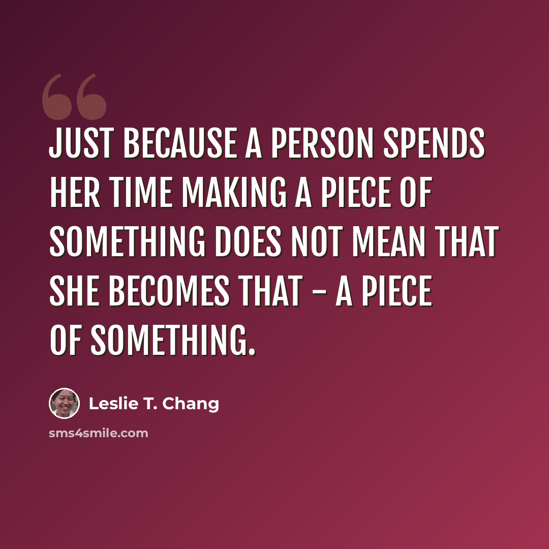 “Just because a person spends her time making a piece of something does not mean that she becomes that - a piece of something.” quote by Leslie T. Chang