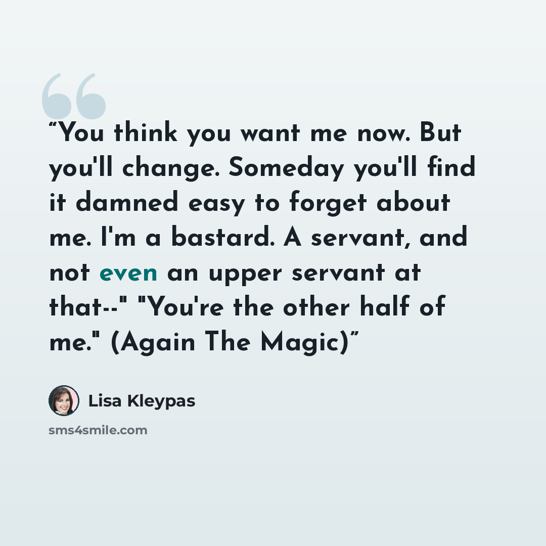 “You think you want me now. But you'll change. Someday you'll find it damned easy to forget about me. I'm a bastard. A servant, and not even an upper servant at that--" "You're the other half of me." (Again The Magic)” quote by Lisa Kleypas