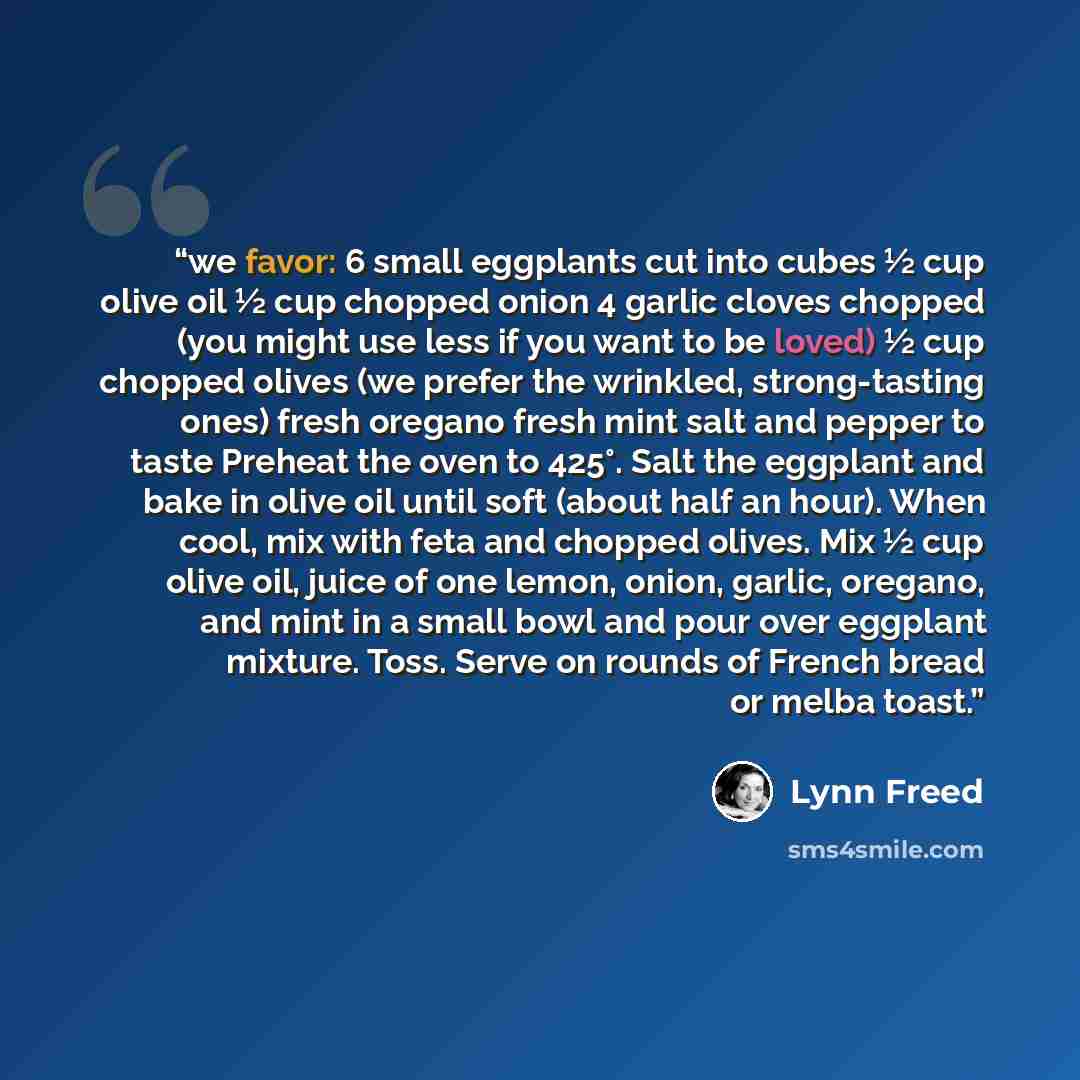“we favor: 6 small eggplants cut into cubes ½ cup olive oil ½ cup chopped onion 4 garlic cloves chopped (you might use less if you want to be loved) ½ cup chopped olives (we prefer the wrinkled, strong-tasting ones) fresh oregano fresh mint salt and pepper to taste Preheat the oven to 425°. Salt…” quote by Lynn Freed