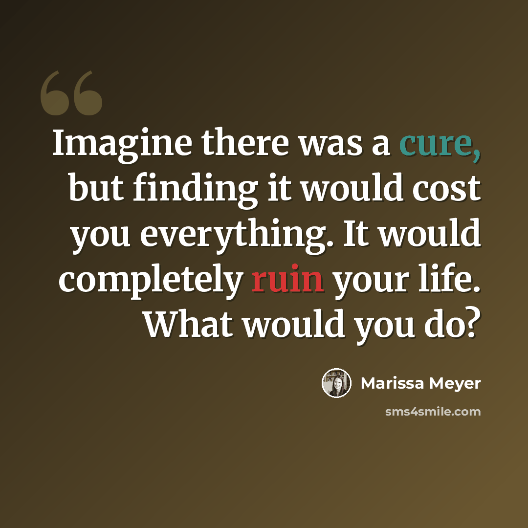 “Imagine there was a cure, but finding it would cost you everything. It would completely ruin your life. What would you do?” quote by Marissa Meyer