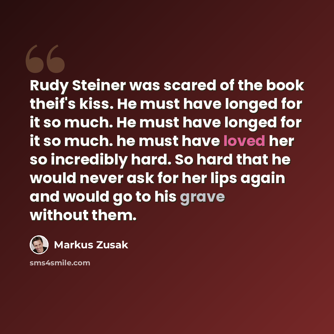 “Rudy Steiner was scared of the book theif's kiss. He must have longed for it so much. He must have longed for it so much. he must have loved her so incredibly hard. So hard that he would never ask for her lips again and would go to his grave without them.” quote by Markus Zusak