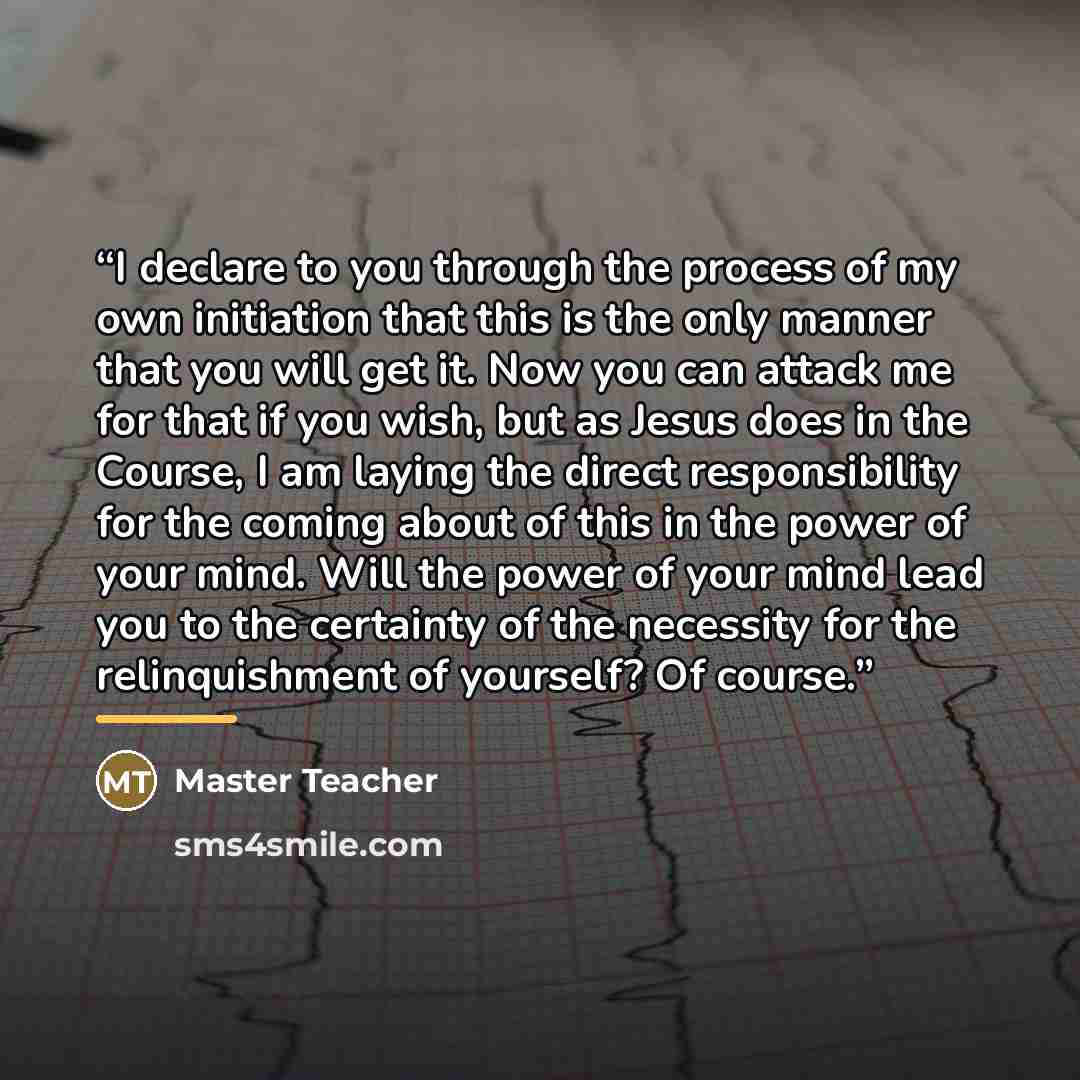 “I declare to you through the process of my own initiation that this is the only manner that you will get it. Now you can attack me for that if you wish, but as Jesus does in the Course, I am laying the direct responsibility for the coming about of this in the power of your mind. Will the power of…” quote by Master Teacher