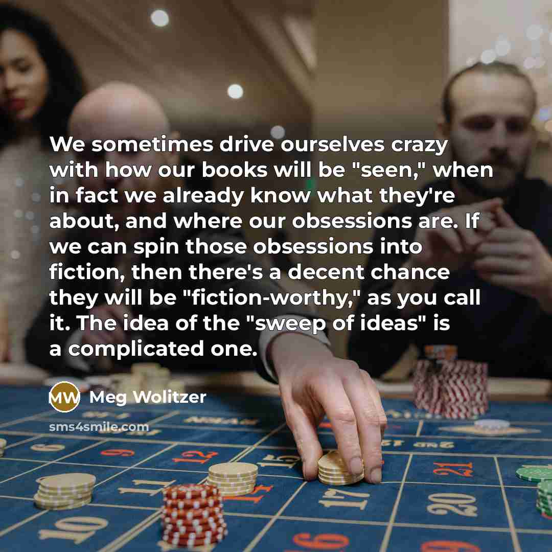“We sometimes drive ourselves crazy with how our books will be "seen," when in fact we already know what they're about, and where our obsessions are. If we can spin those obsessions into fiction, then there's a decent chance they will be "fiction-worthy," as you call it. The idea of the "sweep of…” quote by Meg Wolitzer