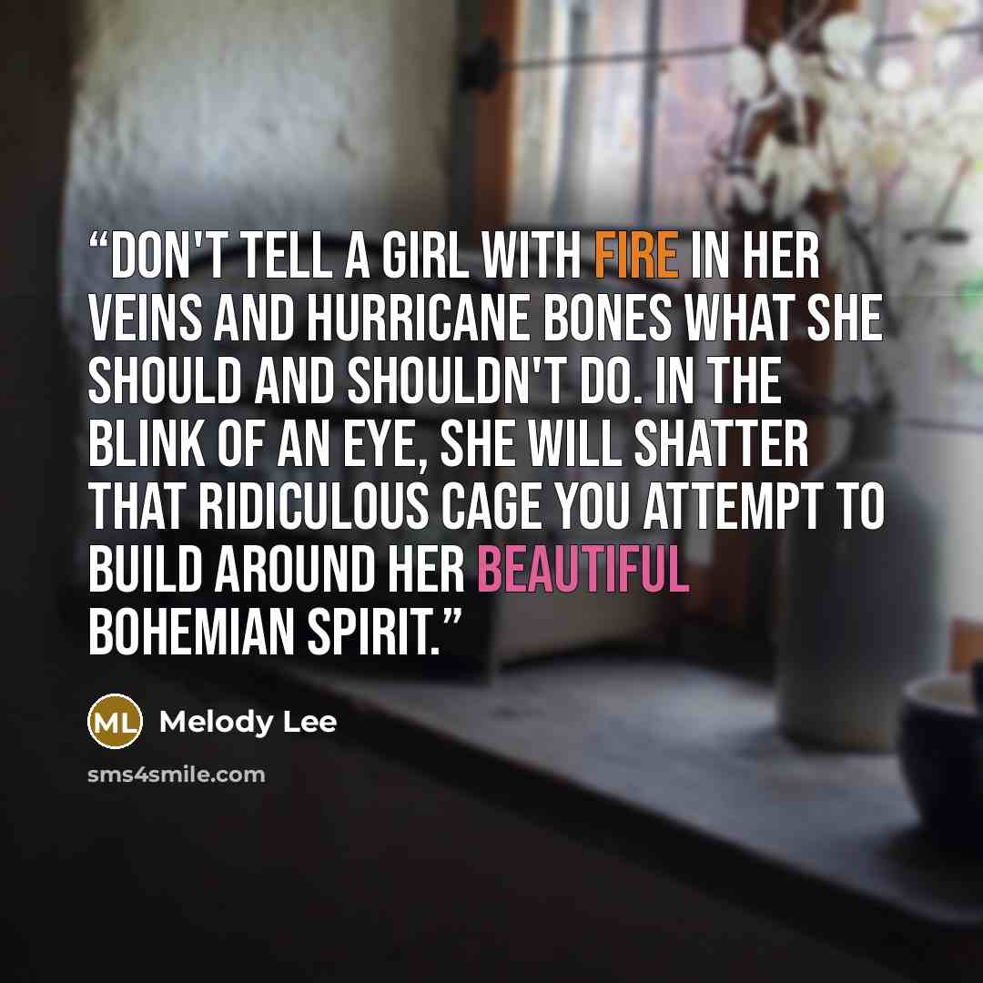 “Don't tell a girl with fire in her veins and hurricane bones what she should and shouldn't do. In the blink of an eye, she will shatter that ridiculous cage you attempt to build around her beautiful bohemian spirit.” quote by Melody Lee