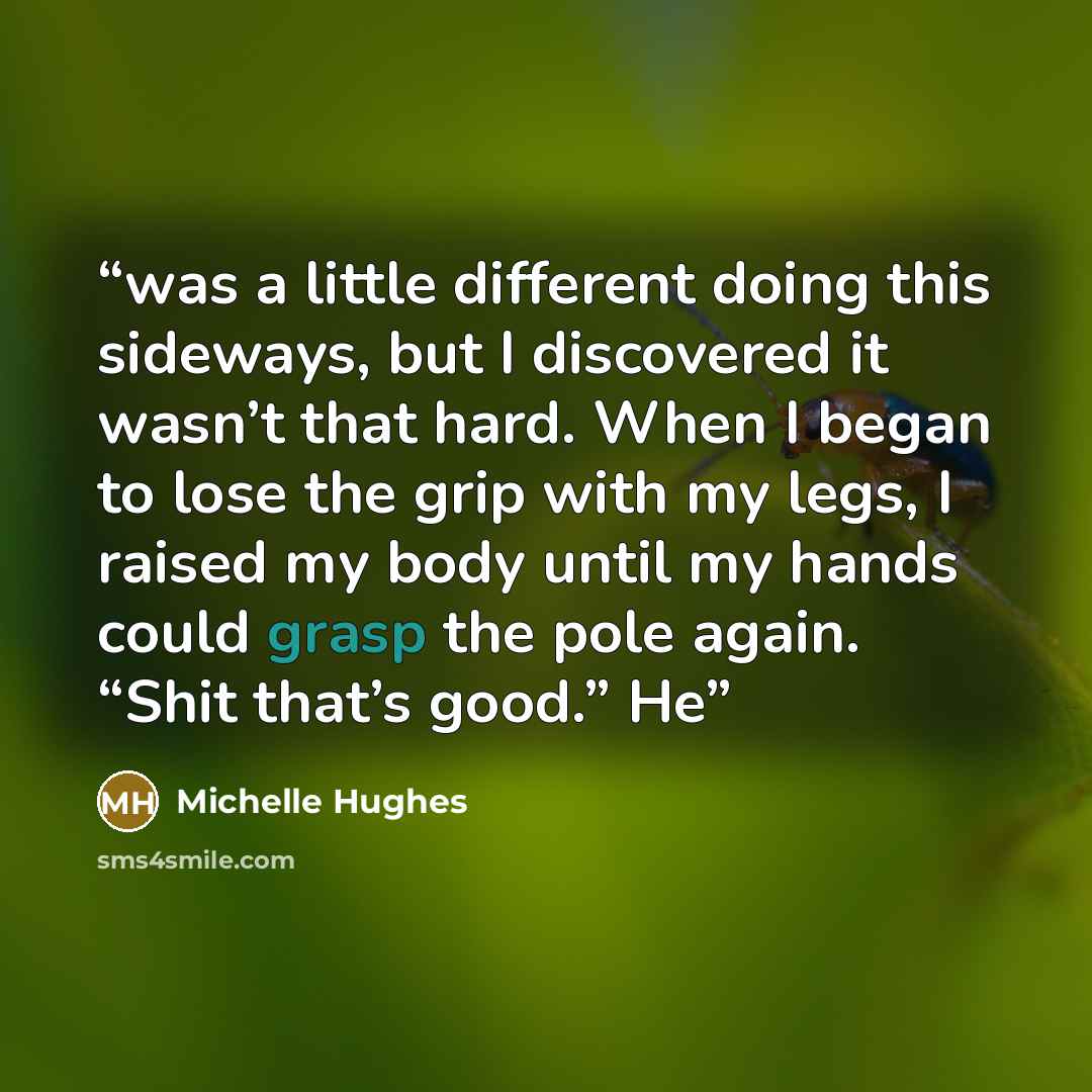 “was a little different doing this sideways, but I discovered it wasn’t that hard. When I began to lose the grip with my legs, I raised my body until my hands could grasp the pole again. “Shit that’s good.” He” quote by Michelle Hughes