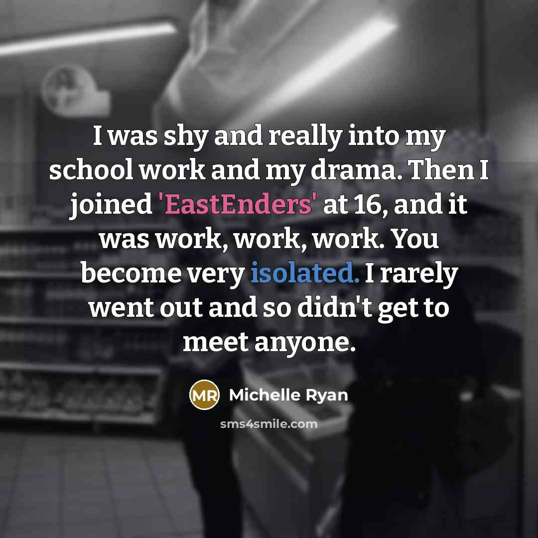 “I was shy and really into my school work and my drama. Then I joined 'EastEnders' at 16, and it was work, work, work. You become very isolated. I rarely went out and so didn't get to meet anyone.” quote by Michelle Ryan
