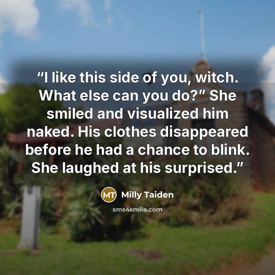 “I like this side of you, witch. What else can you do?” She smiled and visualized him naked. His clothes disappeared before he had a chance to blink. She laughed at his surprised.” quote by Milly Taiden