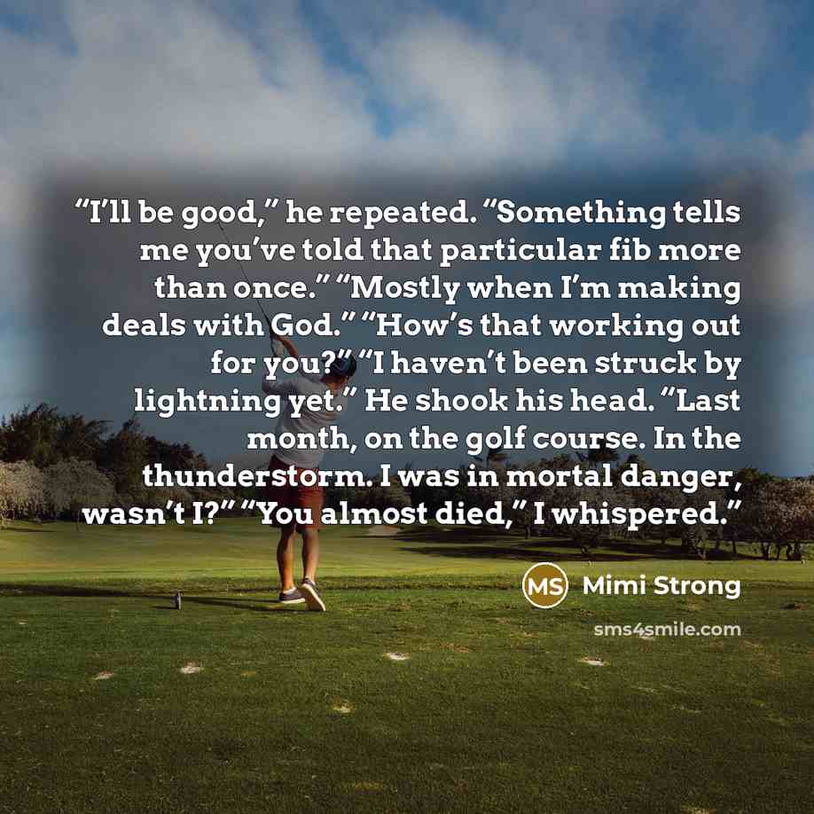 “I’ll be good,” he repeated. “Something tells me you’ve told that particular fib more than once.” “Mostly when I’m making deals with God.” “How’s that working out for you?” “I haven’t been struck by lightning yet.” He shook his head. “Last month, on the golf course. In the thunderstorm. I was in…” quote by Mimi Strong