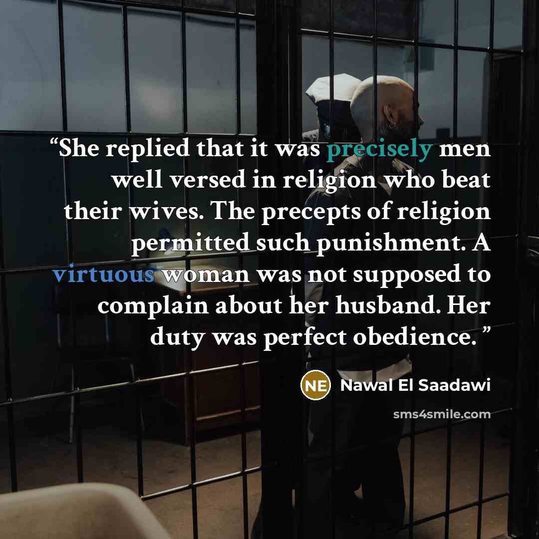 “She replied that it was precisely men well versed in religion who beat their wives. The precepts of religion permitted such punishment. A virtuous woman was not supposed to complain about her husband. Her duty was perfect obedience.” quote by Nawal El Saadawi