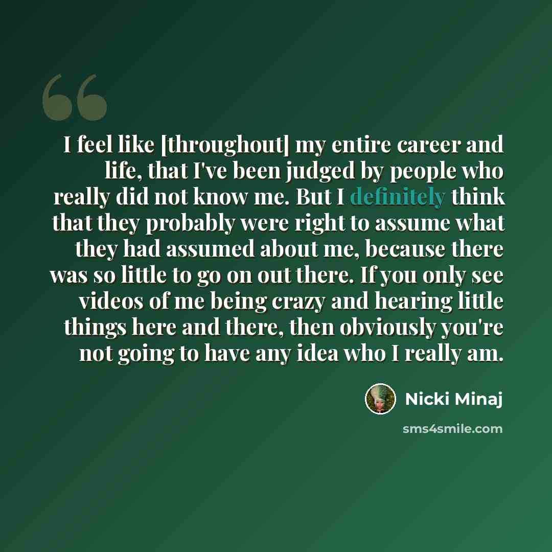 “I feel like [throughout] my entire career and life, that I've been judged by people who really did not know me. But I definitely think that they probably were right to assume what they had assumed about me, because there was so little to go on out there. If you only see videos of me being crazy…” quote by Nicki Minaj