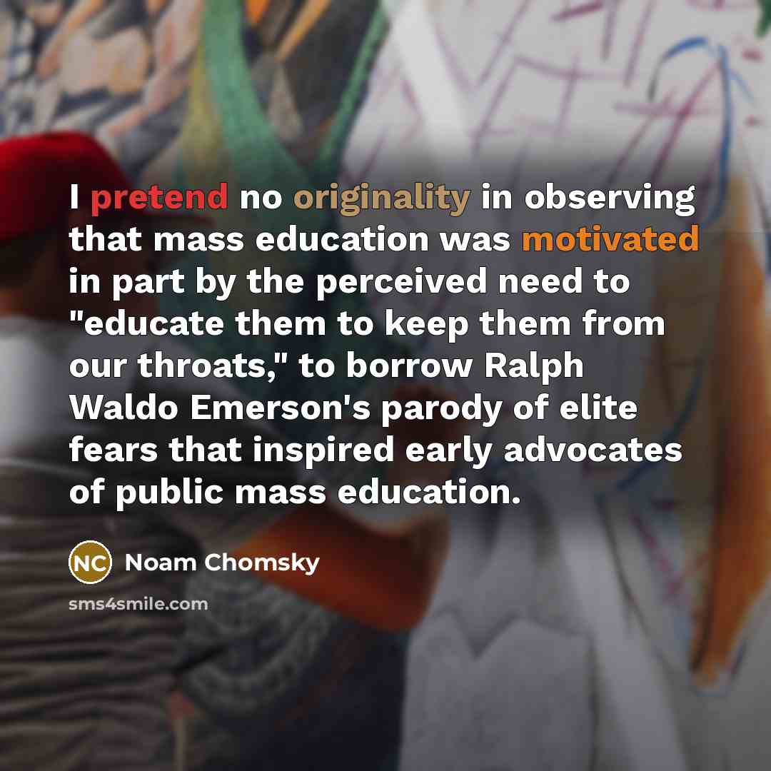 “I pretend no originality in observing that mass education was motivated in part by the perceived need to "educate them to keep them from our throats," to borrow Ralph Waldo Emerson's parody of elite fears that inspired early advocates of public mass education.” quote by Noam Chomsky
