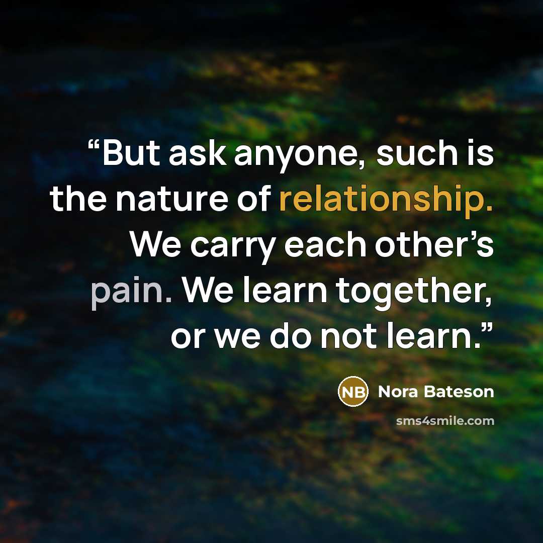 “But ask anyone, such is the nature of relationship. We carry each other’s pain. We learn together, or we do not learn.” quote by Nora Bateson