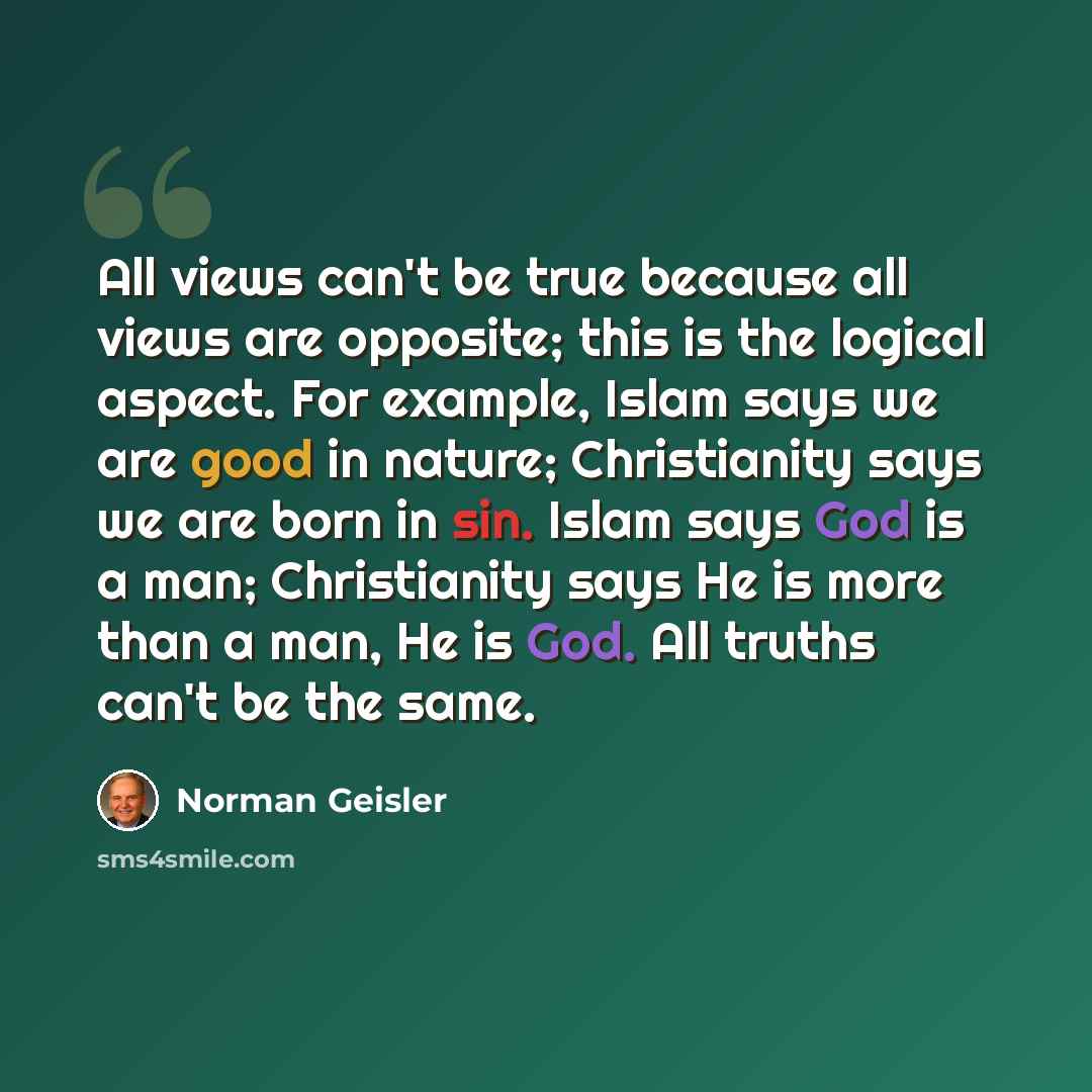 “All views can't be true because all views are opposite; this is the logical aspect. For example, Islam says we are good in nature; Christianity says we are born in sin. Islam says God is a man; Christianity says He is more than a man, He is God. All truths can't be the same.” quote by Norman Geisler