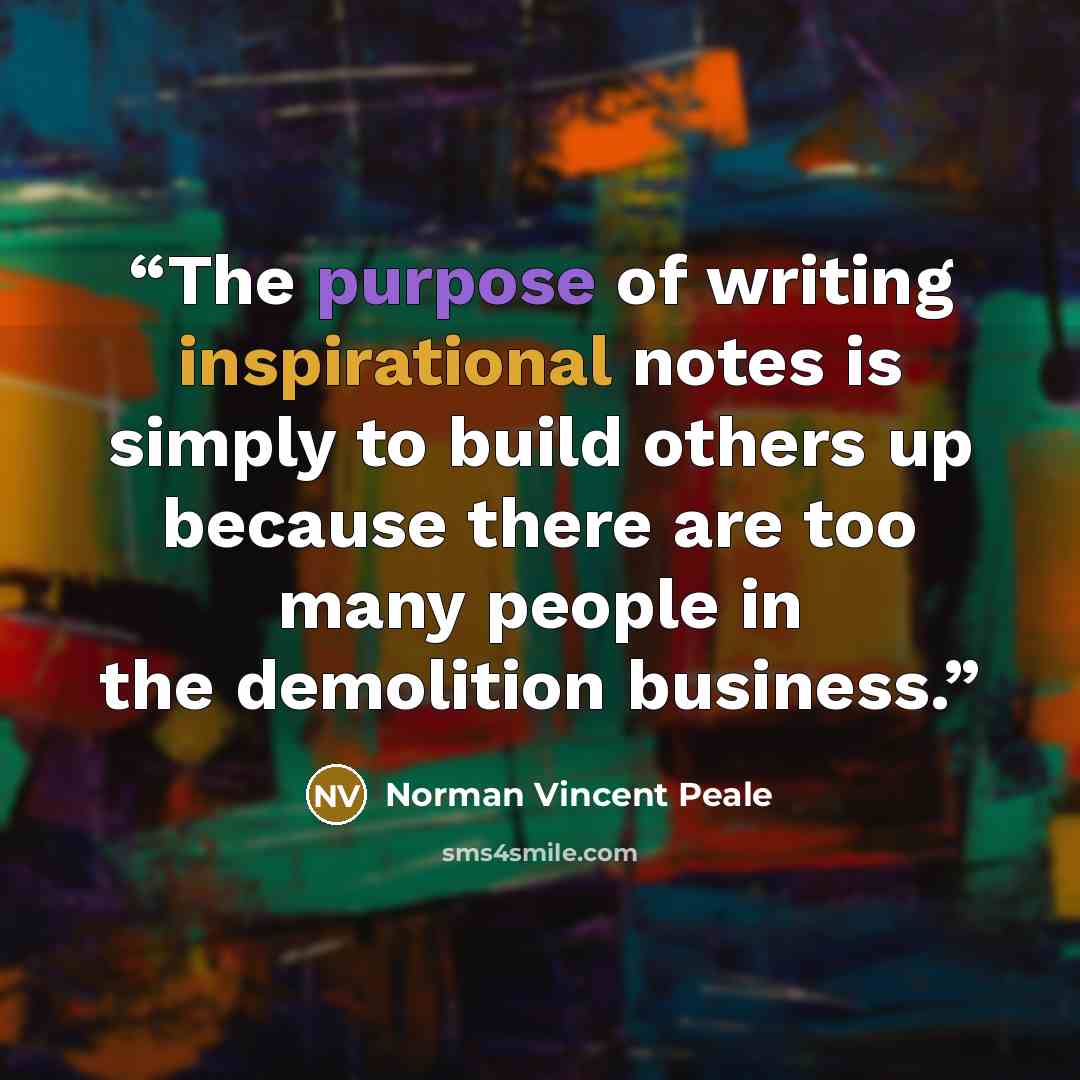“The purpose of writing inspirational notes is simply to build others up because there are too many people in the demolition business.” quote by Norman Vincent Peale