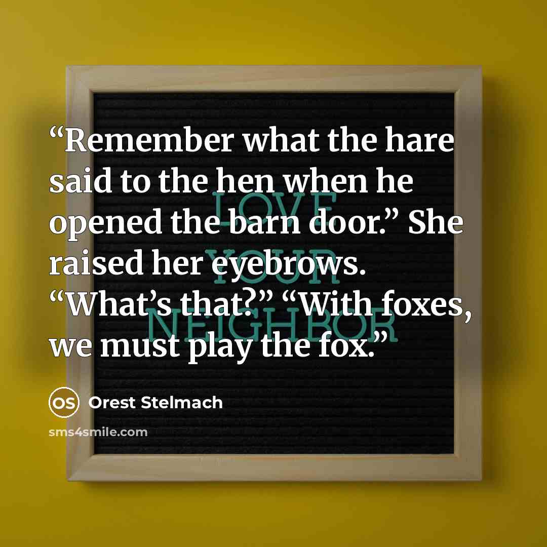“Remember what the hare said to the hen when he opened the barn door.” She raised her eyebrows. “What’s that?” “With foxes, we must play the fox.” quote by Orest Stelmach