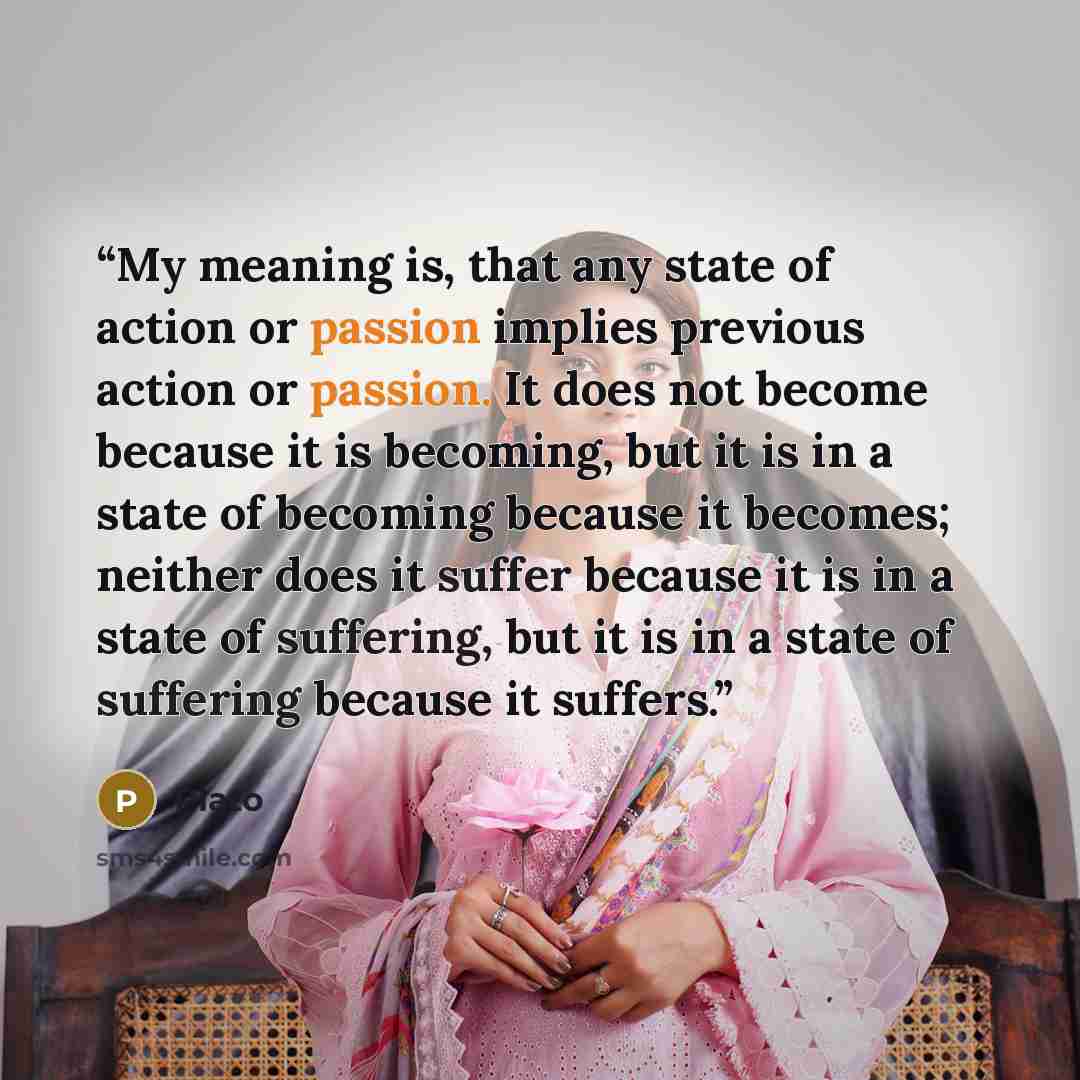 “My meaning is, that any state of action or passion implies previous action or passion. It does not become because it is becoming, but it is in a state of becoming because it becomes; neither does it suffer because it is in a state of suffering, but it is in a state of suffering because it suffers.” quote by Plato