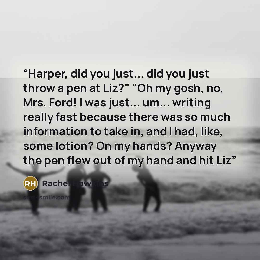 “Harper, did you just... did you just throw a pen at Liz?" "Oh my gosh, no, Mrs. Ford! I was just... um... writing really fast because there was so much information to take in, and I had, like, some lotion? On my hands? Anyway the pen flew out of my hand and hit Liz” quote by Rachel Hawkins