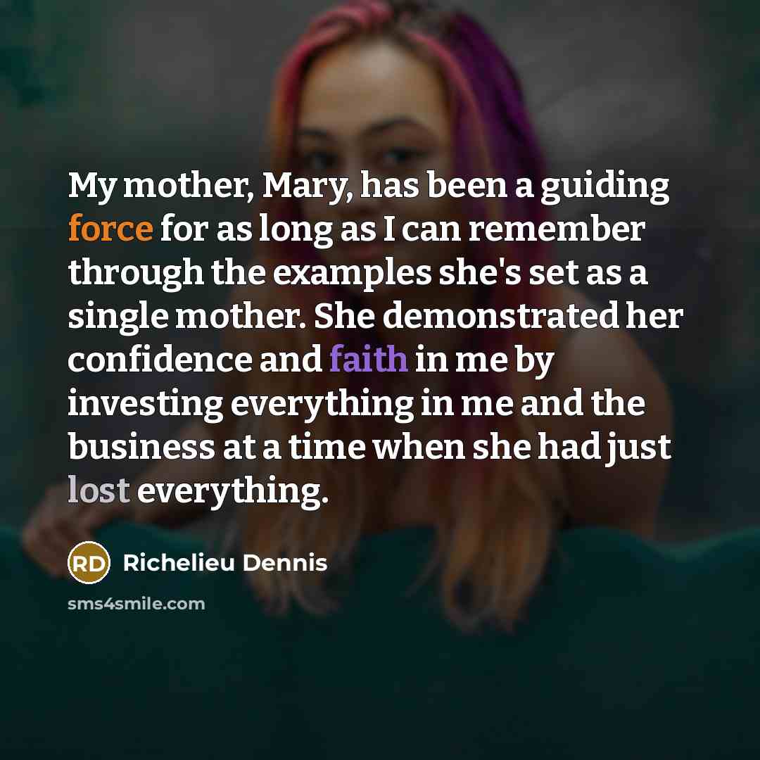 “My mother, Mary, has been a guiding force for as long as I can remember through the examples she's set as a single mother. She demonstrated her confidence and faith in me by investing everything in me and the business at a time when she had just lost everything.” quote by Richelieu Dennis