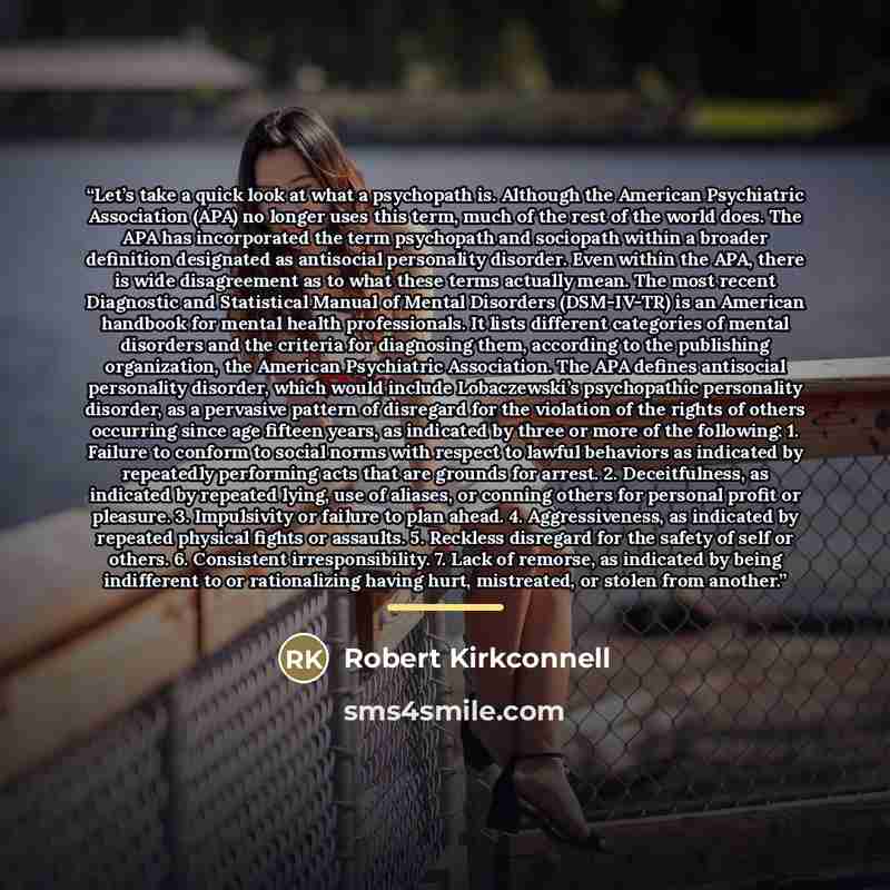 “Let’s take a quick look at what a psychopath is. Although the American Psychiatric Association (APA) no longer uses this term, much of the rest of the world does. The APA has incorporated the term psychopath and sociopath within a broader definition designated as antisocial personality disorder…” quote by Robert Kirkconnell